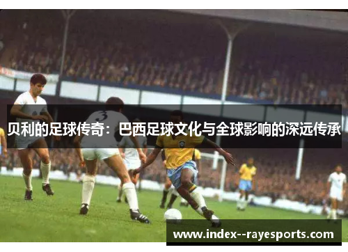 贝利的足球传奇：巴西足球文化与全球影响的深远传承