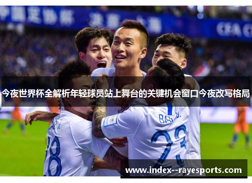 今夜世界杯全解析年轻球员站上舞台的关键机会窗口今夜改写格局