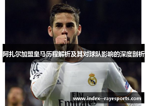 阿扎尔加盟皇马历程解析及其对球队影响的深度剖析