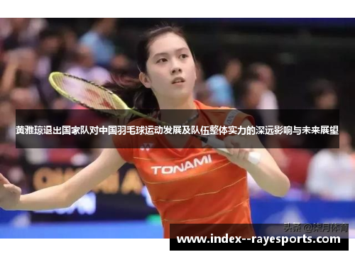 黄雅琼退出国家队对中国羽毛球运动发展及队伍整体实力的深远影响与未来展望